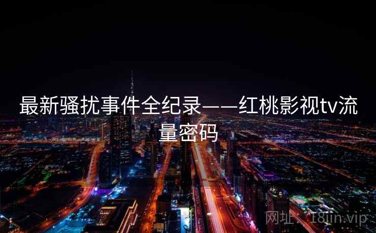 最新骚扰事件全纪录——红桃影视tv流量密码 最新骚扰事件全纪录——红桃影视tv流量密码