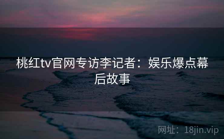 桃红tv官网专访李记者：娱乐爆点幕后故事