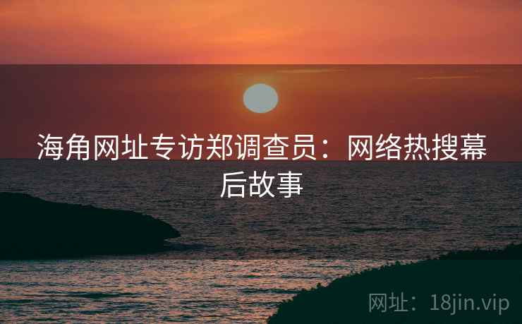 海角网址专访郑调查员：网络热搜幕后故事