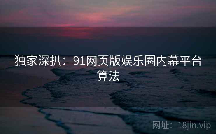 独家深扒：91网页版娱乐圈内幕平台算法