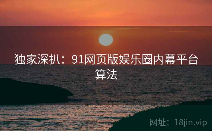 独家深扒：91网页版娱乐圈内幕平台算法